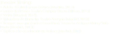 Theater filming: • Adela. Teatro Fernán Gómez (Madrid, 2013). • La isla del tesoro. Teatro Campos Elíseos (Bilbao, 2013) • Viejos (Madrid, 2013). • El flautista de Hamelín. Teatro Arlequín (Madrid, 2013). • Siempre nos quedará el Guadiana. Teatro la Antigua Mina y Sala Nudo (Madrid, 2012). • Tríptico o la desolación de Rafael (Madrid, 2011).